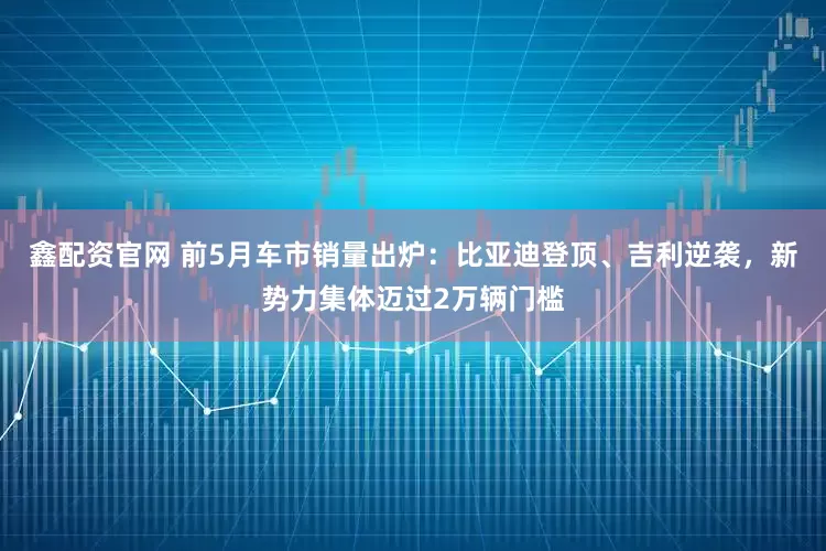 鑫配资官网 前5月车市销量出炉：比亚迪登顶、吉利逆袭，新势力集体迈过2万辆门槛
