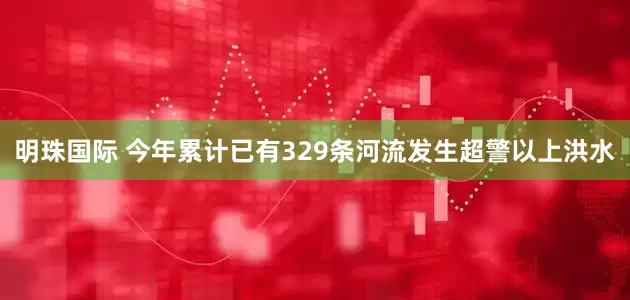 明珠国际 今年累计已有329条河流发生超警以上洪水