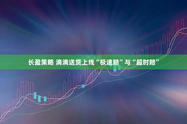长盈策略 滴滴送货上线“极速赔”与“超时赔”