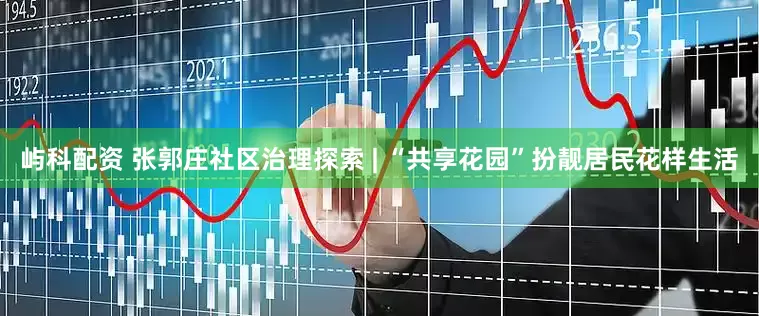 屿科配资 张郭庄社区治理探索 | “共享花园”扮靓居民花样生活