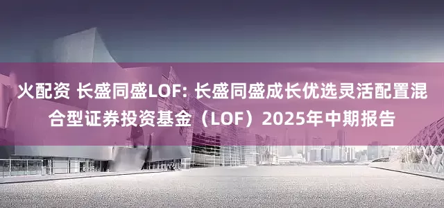 火配资 长盛同盛LOF: 长盛同盛成长优选灵活配置混合型证券投资基金（LOF）2025年中期报告
