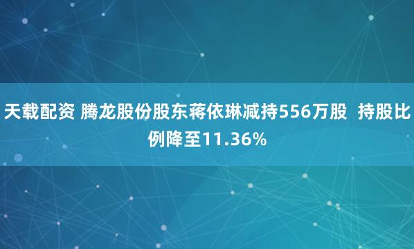 天载配资 腾龙股份股东蒋依琳减持556万股  持股比例降至11.36%