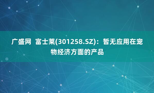 广盛网  富士莱(301258.SZ)：暂无应用在宠物经济方面的产品