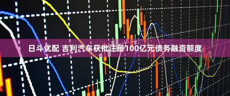日斗优配 吉利汽车获批注册100亿元债务融资额度