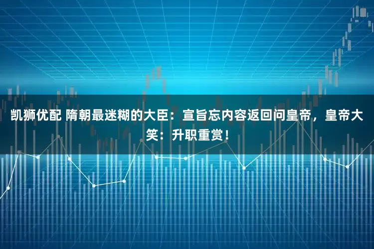 凯狮优配 隋朝最迷糊的大臣：宣旨忘内容返回问皇帝，皇帝大笑：升职重赏！