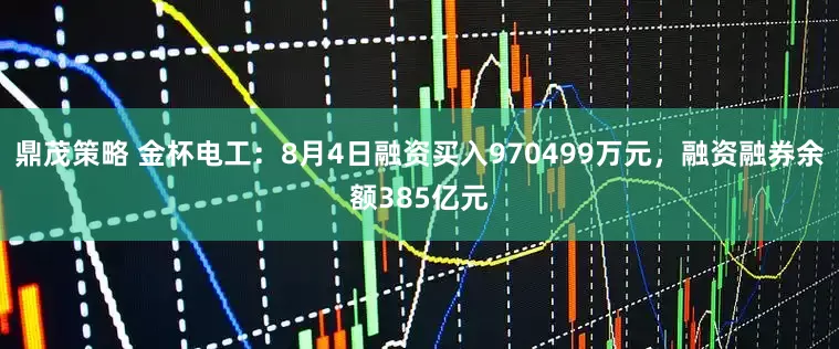 鼎茂策略 金杯电工：8月4日融资买入970499万元，融资融券余额385亿元